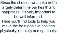 Since the choices we make in life largely determine our health and happiness, it’s very important to be well informed. Here you’ll find tools to help you make the best positive choices physically, mentally and spiritually.